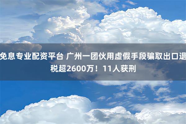 免息专业配资平台 广州一团伙用虚假手段骗取出口退税超2600万！11人获刑