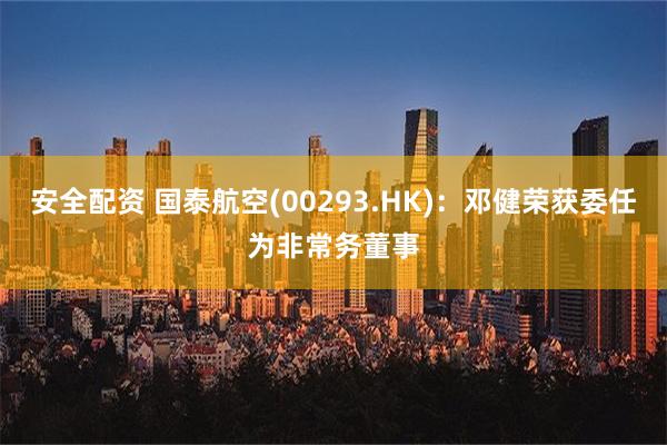 安全配资 国泰航空(00293.HK)：邓健荣获委任为非常务董事