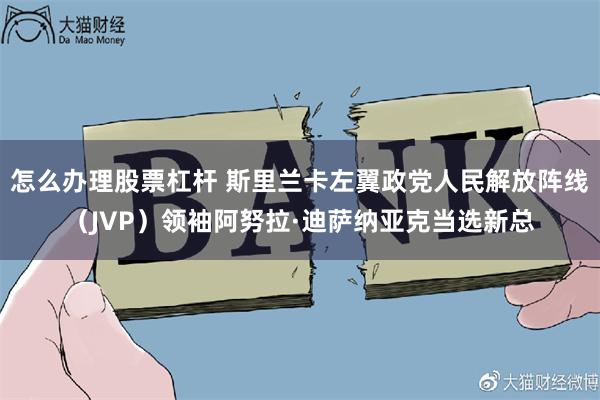 怎么办理股票杠杆 斯里兰卡左翼政党人民解放阵线（JVP）领袖阿努拉·迪萨纳亚克当选新总