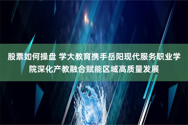 股票如何操盘 学大教育携手岳阳现代服务职业学院深化产教融合赋能区域高质量发展