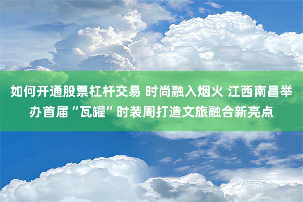 如何开通股票杠杆交易 时尚融入烟火 江西南昌举办首届“瓦罐”时装周打造文旅融合新亮点