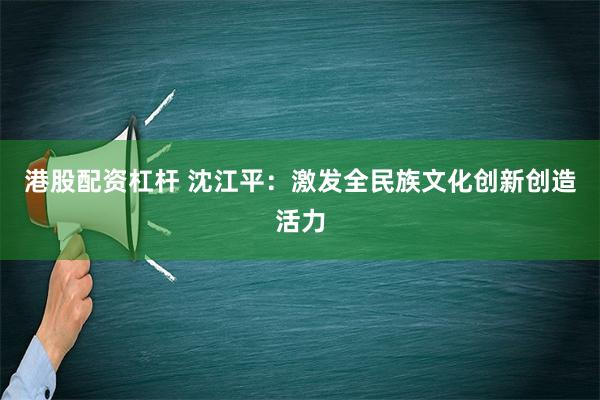 港股配资杠杆 沈江平：激发全民族文化创新创造活力