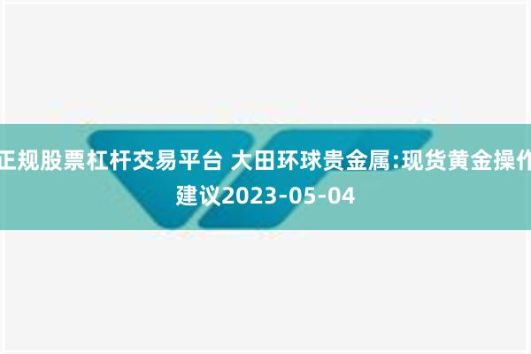 正规股票杠杆交易平台 大田环球贵金属:现货黄金操作建议2023-05-04