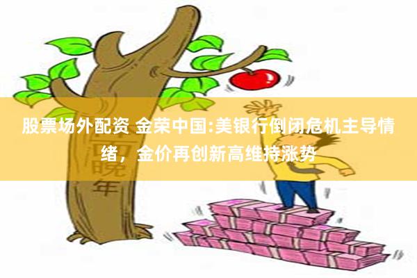 股票场外配资 金荣中国:美银行倒闭危机主导情绪，金价再创新高维持涨势