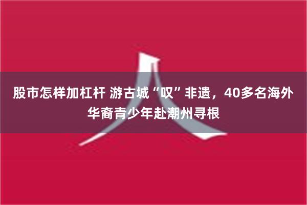 股市怎样加杠杆 游古城“叹”非遗，40多名海外华裔青少年赴潮州寻根