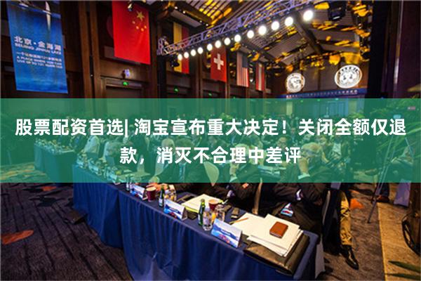 股票配资首选| 淘宝宣布重大决定！关闭全额仅退款，消灭不合理中差评