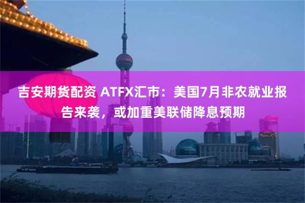 吉安期货配资 ATFX汇市：美国7月非农就业报告来袭，或加重美联储降息预期