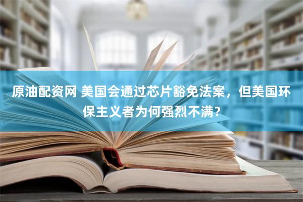 原油配资网 美国会通过芯片豁免法案，但美国环保主义者为何强烈不满？