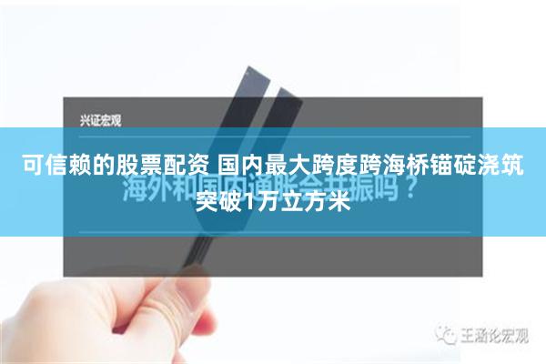 可信赖的股票配资 国内最大跨度跨海桥锚碇浇筑突破1万立方米