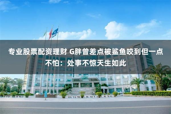 专业股票配资理财 G胖曾差点被鲨鱼咬到但一点不怕：处事不惊天生如此