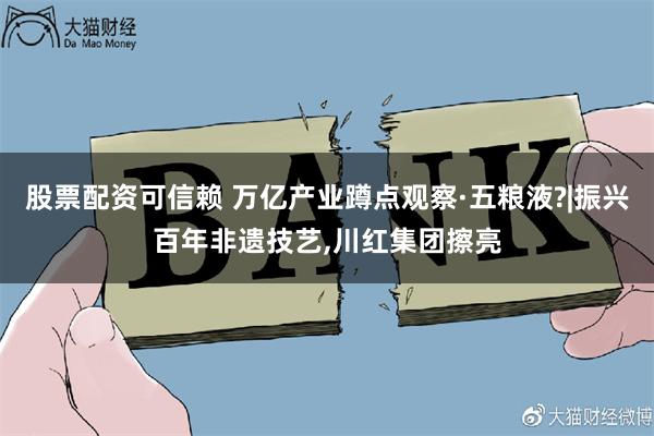 股票配资可信赖 万亿产业蹲点观察·五粮液?|振兴百年非遗技艺,川红集团擦亮