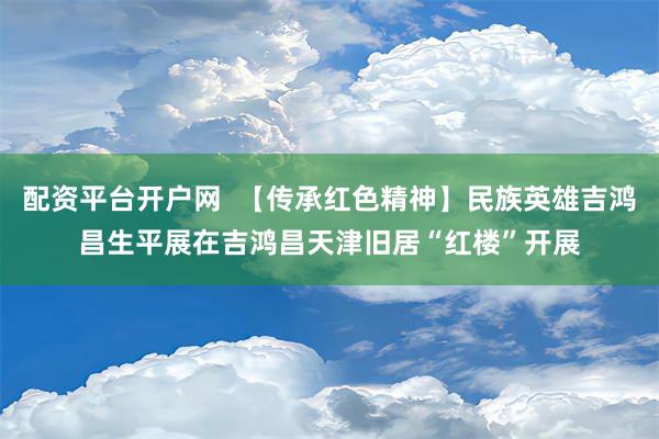 配资平台开户网  【传承红色精神】民族英雄吉鸿昌生平展在吉鸿昌天津旧居“红楼”开展