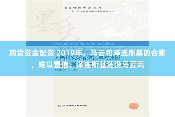 期货资金配资 2019年，马云和泽连斯基的合影，难以置信，泽连斯基还没马云高