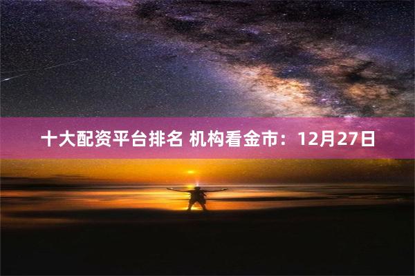 十大配资平台排名 机构看金市：12月27日