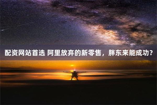 配资网站首选 阿里放弃的新零售，胖东来能成功？