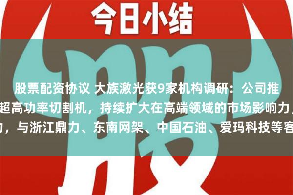 股票配资协议 大族激光获9家机构调研：公司推出了全球首台150KW超高功率切割机，持续扩大在高端领域的市场影响力，与浙江鼎力、东南网架、中国石油、爱玛科技等客户达成合作（附调研问答）