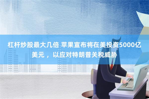 杠杆炒股最大几倍 苹果宣布将在美投资5000亿美元 ，以应对特朗普关税威胁