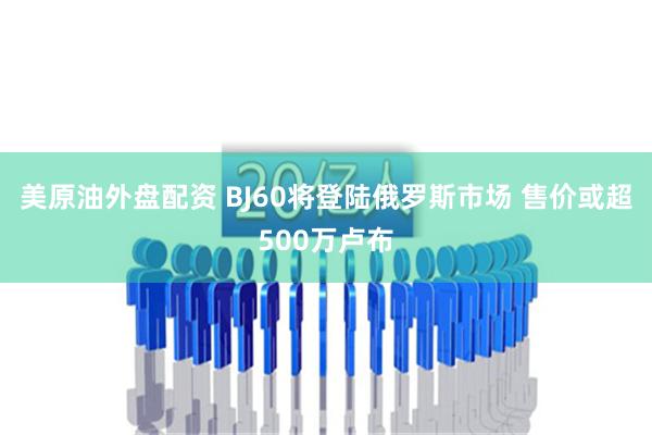 美原油外盘配资 BJ60将登陆俄罗斯市场 售价或超500万卢布